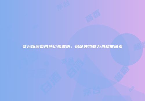 茅台镇酱香白酒价格解析：揭秘独特魅力与构成因素