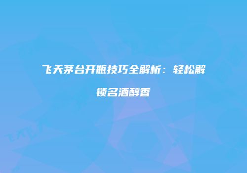飞天茅台开瓶技巧全解析：轻松解锁名酒醇香