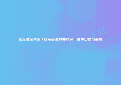 妃红酒庄特酿干红葡萄酒价格详解，独享口感与品质