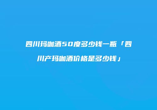 四川玛咖酒50度多少钱一瓶「四川产玛咖酒价格是多少钱」