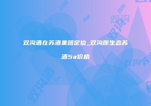 双沟酒在苏酒集团定位_双沟原生态苏酒5a价格