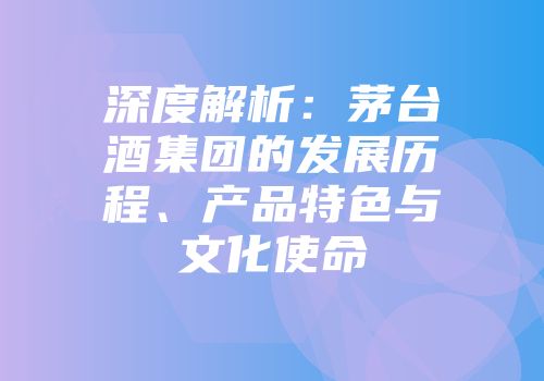 深度解析：茅台酒集团的发展历程、产品特色与文化使命