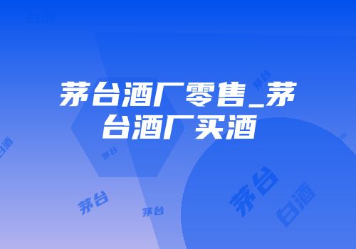 茅台酒厂零售_茅台酒厂买酒