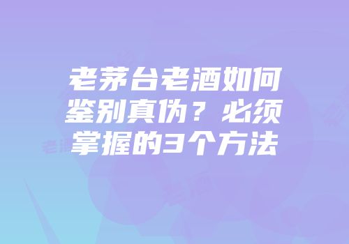 老茅台老酒如何鉴别真伪？必须掌握的3个方法
