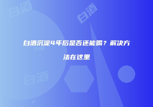 白酒沉淀4年后是否还能喝？解决方法在这里