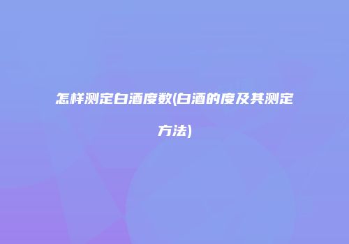 怎样测定白酒度数(白酒的度及其测定方法)