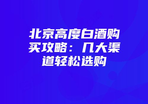 北京高度白酒购买攻略：几大渠道轻松选购