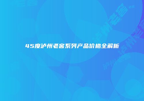45度泸州老窖系列产品价格全解析