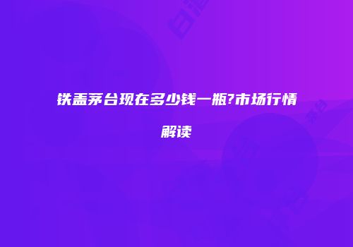 铁盖茅台现在多少钱一瓶?市场行情解读