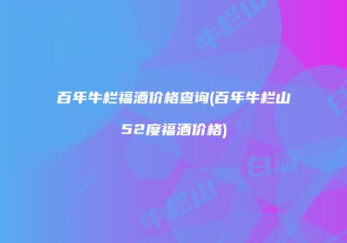 百年牛栏福酒价格查询(百年牛栏山52度福酒价格)