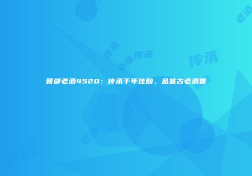 晋都老酒4520：传承千年佳酿，品鉴古老酒香