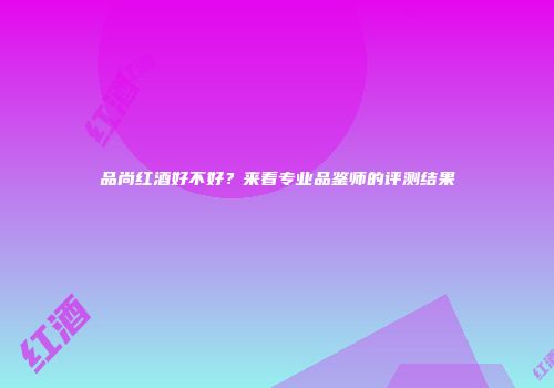 品尚红酒好不好？来看专业品鉴师的评测结果