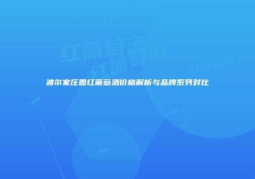 波尔家庄园红葡萄酒价格解析与品牌系列对比
