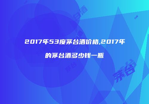 2017年53度茅台酒价格,2017年的茅台酒多少钱一瓶