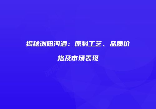 揭秘浏阳河酒：原料工艺、品质价格及市场表现