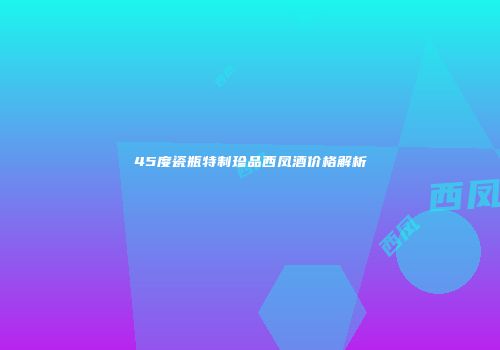 45度瓷瓶特制珍品西凤酒价格解析