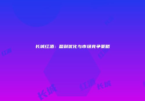 长城红酒：盈利优化与市场竞争策略