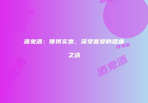 酒鬼酒：便携实惠，深受喜爱的健康之选