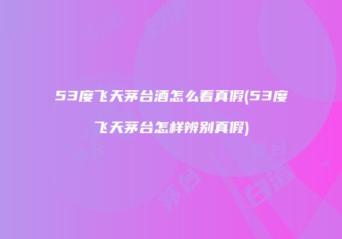 53度飞天茅台酒怎么看真假(53度飞天茅台怎样辨别真假)