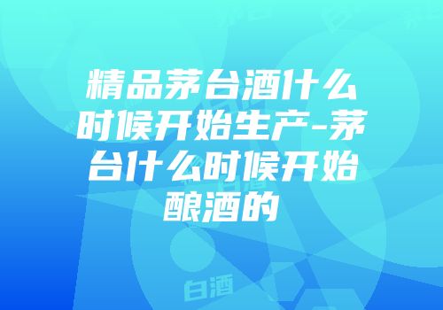 精品茅台酒什么时候开始生产-茅台什么时候开始酿酒的
