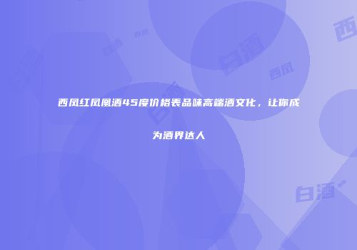 西凤红凤凰酒45度价格表品味高端酒文化，让你成为酒界达人