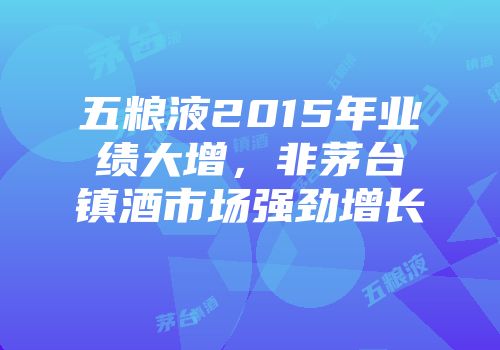 五粮液2015年业绩大增，非茅台镇酒市场强劲增长