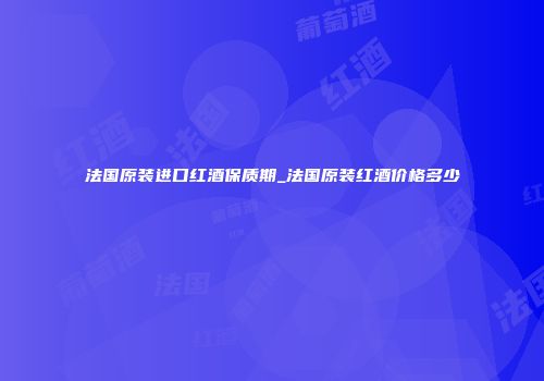 法国原装进口红酒保质期_法国原装红酒价格多少