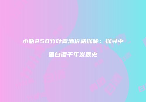 小瓶250竹叶青酒价格探秘：探寻中国白酒千年发展史