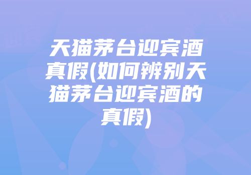 天猫茅台迎宾酒真假(如何辨别天猫茅台迎宾酒的真假)