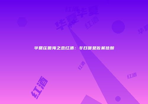 华夏庄园海之恋红酒：冬日暖意佐餐佳酿