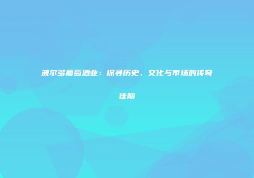 波尔多葡萄酒业：探寻历史、文化与市场的传奇佳酿