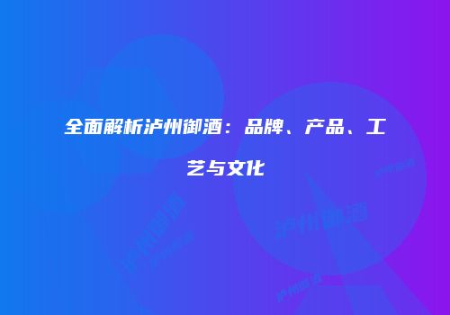 全面解析泸州御酒：品牌、产品、工艺与文化