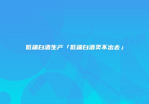 低端白酒生产「低端白酒卖不出去」