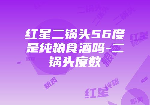 红星二锅头56度是纯粮食酒吗-二锅头度数