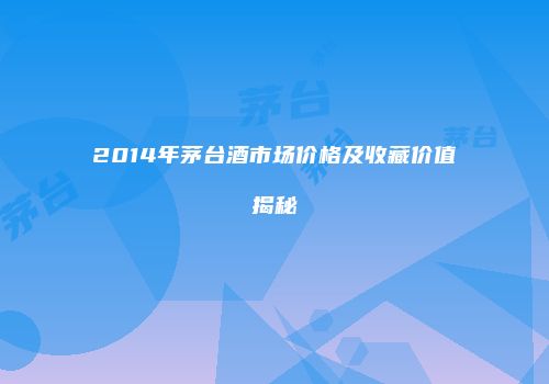 2014年茅台酒市场价格及收藏价值揭秘