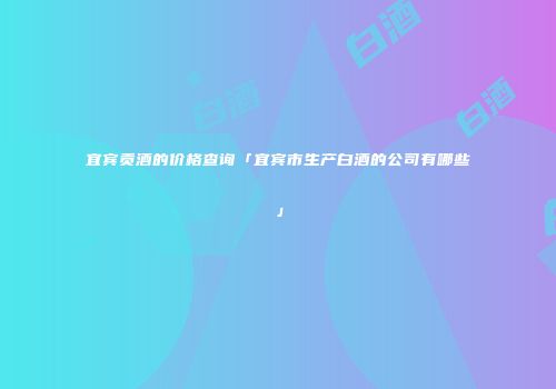 宜宾贡酒的价格查询「宜宾市生产白酒的公司有哪些」