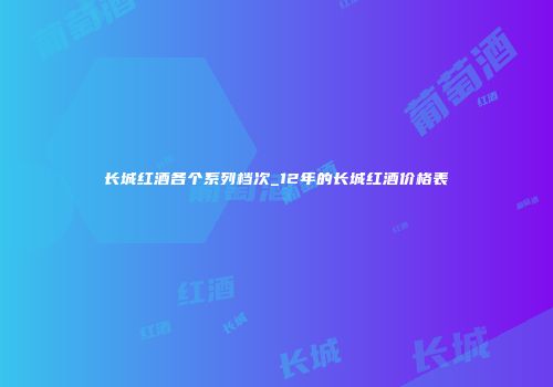 长城红酒各个系列档次_12年的长城红酒价格表