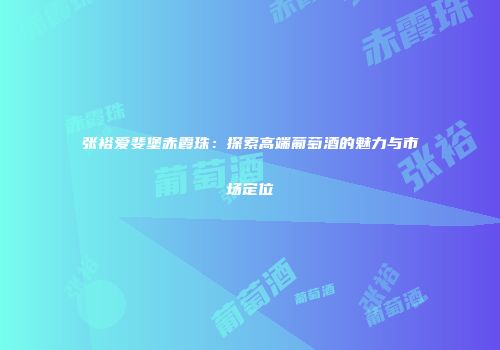 张裕爱斐堡赤霞珠：探索高端葡萄酒的魅力与市场定位