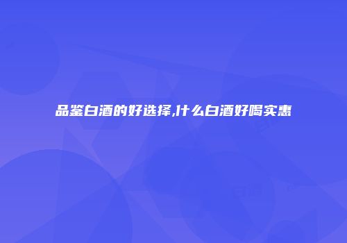 品鉴白酒的好选择,什么白酒好喝实惠