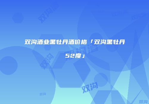 双沟酒业黑牡丹酒价格「双沟黑牡丹52度」
