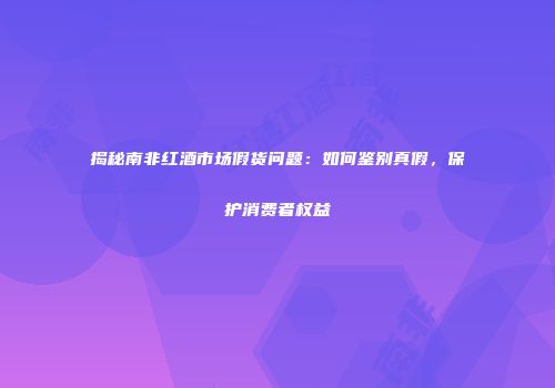 揭秘南非红酒市场假货问题：如何鉴别真假，保护消费者权益