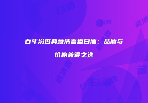 百年汾杏典藏清香型白酒：品质与价格兼得之选