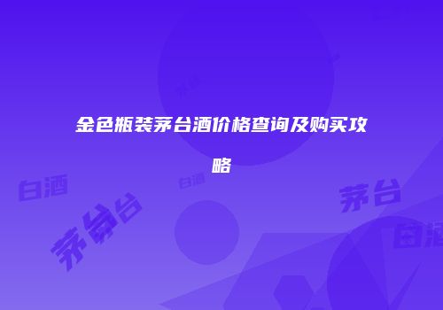 金色瓶装茅台酒价格查询及购买攻略