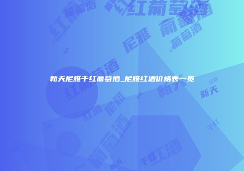新天尼雅干红葡萄酒_尼雅红酒价格表一览