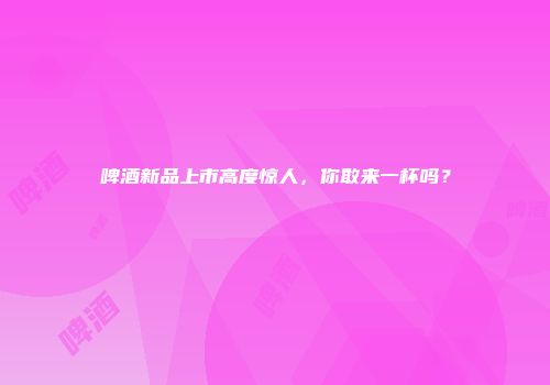 啤酒新品上市高度惊人，你敢来一杯吗？