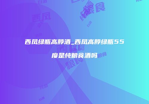 西凤绿瓶高脖酒_西凤高脖绿瓶55度是纯粮食酒吗