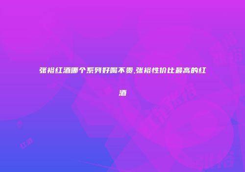 张裕红酒哪个系列好喝不贵,张裕性价比最高的红酒