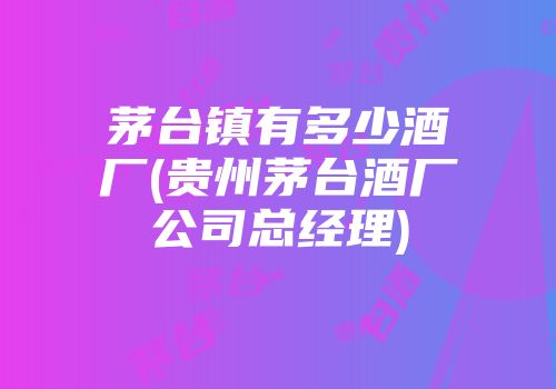 茅台镇有多少酒厂(贵州茅台酒厂公司总经理)