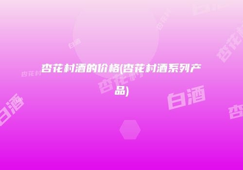 杏花村酒的价格(杏花村酒系列产品)