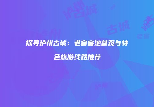 探寻泸州古城：老窖窖池参观与特色旅游线路推荐
